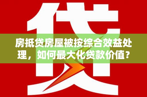 正蓝旗房抵贷房屋被按综合效益处理，如何最大化贷款价值？
